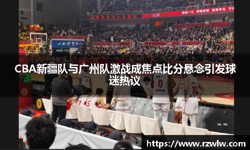 CBA新疆队与广州队激战成焦点比分悬念引发球迷热议