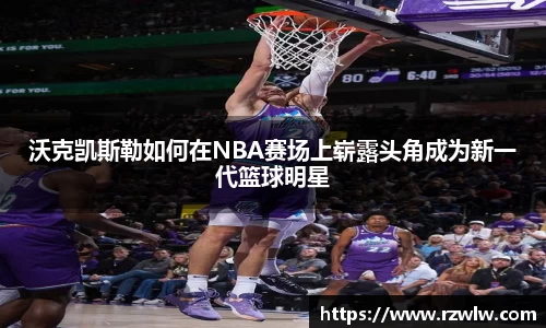 沃克凯斯勒如何在NBA赛场上崭露头角成为新一代篮球明星