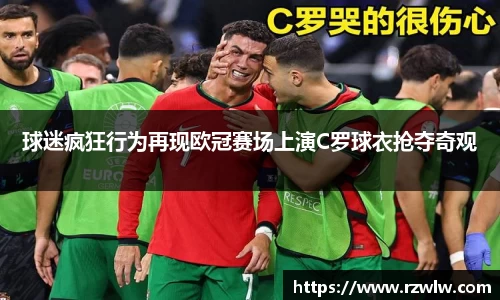球迷疯狂行为再现欧冠赛场上演C罗球衣抢夺奇观